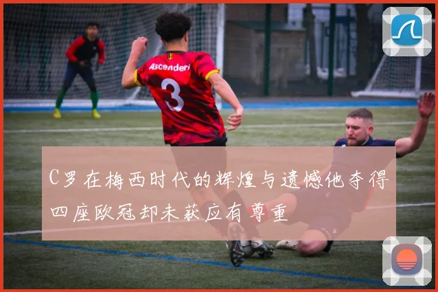 C罗在梅西时代的辉煌与遗憾他夺得四座欧冠却未获应有尊重